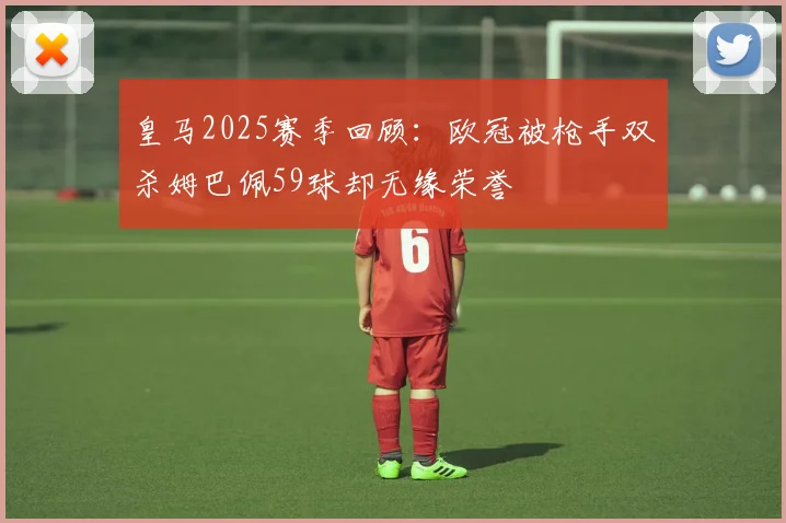 皇马2025赛季回顾：欧冠被枪手双杀姆巴佩59球却无缘荣誉