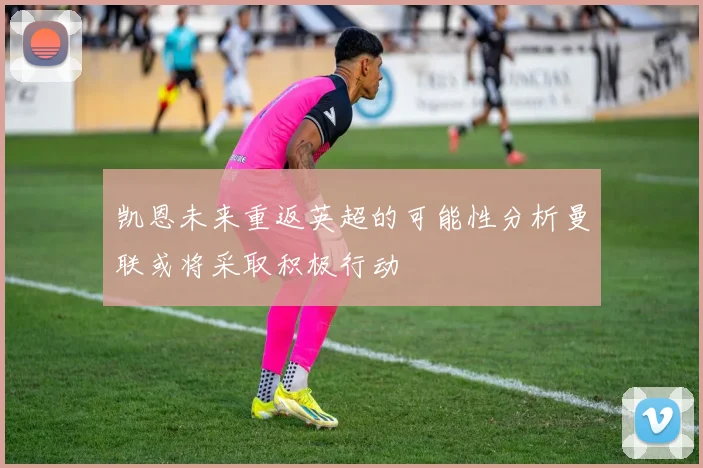 凯恩未来重返英超的可能性分析曼联或将采取积极行动