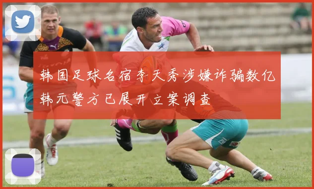 韩国足球名宿李天秀涉嫌诈骗数亿韩元警方已展开立案调查