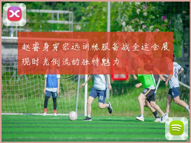 赵睿身穿宏远训练服备战全运会展现时光倒流的独特魅力