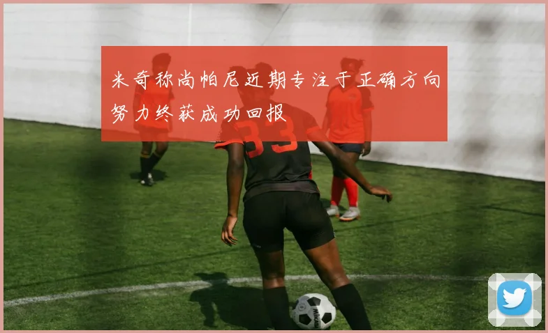 米奇称尚帕尼近期专注于正确方向努力终获成功回报