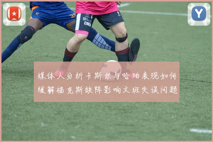 媒体人分析卡斯尔与哈珀表现如何缓解福克斯缺阵影响文班失误问题亟待解决