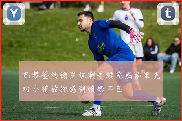 巴黎签约德罗仅剩手续完成弗里克对小将被挖感到愤怒不已