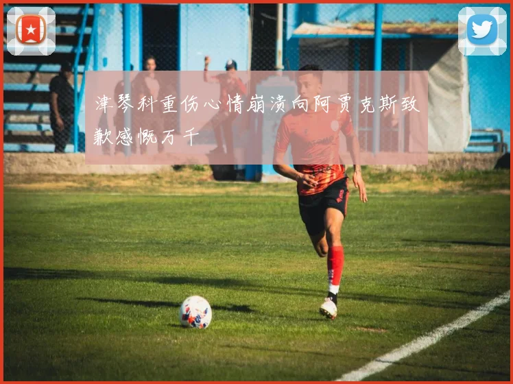津琴科重伤心情崩溃向阿贾克斯致歉感慨万千