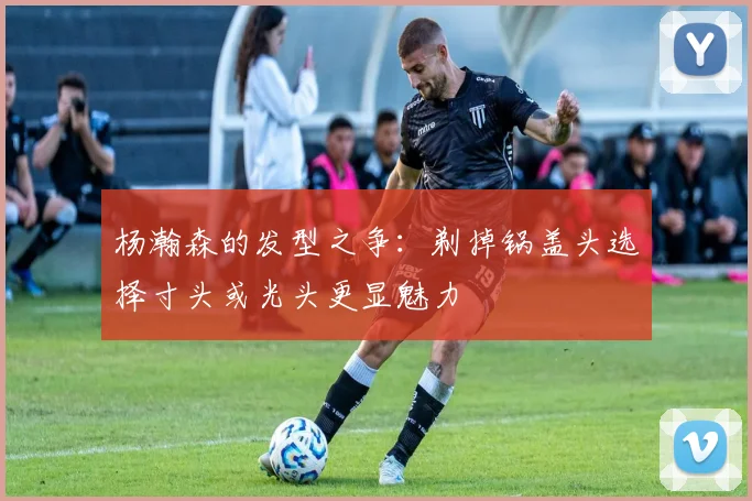 杨瀚森的发型之争:剃掉锅盖头选择寸头或光头更显魅力