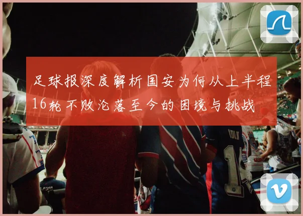足球报深度解析国安为何从上半程16轮不败沦落至今的困境与挑战