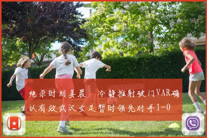 绝杀时刻姜晨璟冷静推射破门VAR确认有效武汉女足暂时领先对手1-0