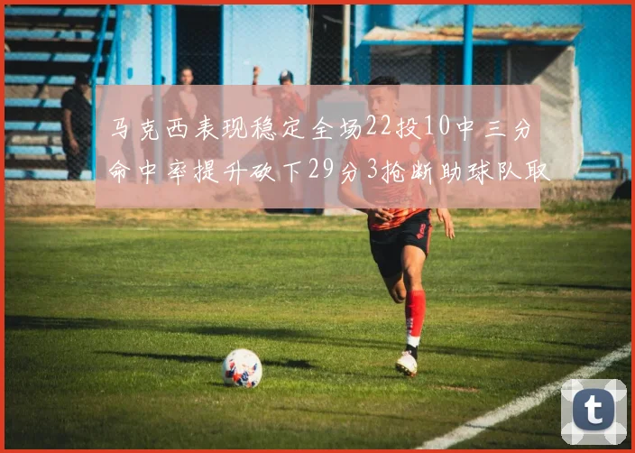 马克西表现稳定全场22投10中三分命中率提升砍下29分3抢断助球队取胜