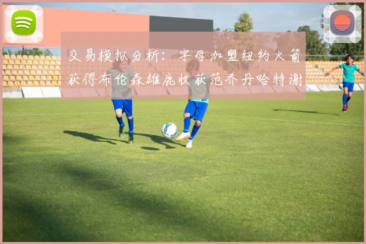 交易模拟分析:字母加盟纽约火箭获得布伦森雄鹿收获范乔丹哈特谢泼德等球员