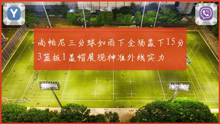 尚帕尼三分球如雨下全场轰下15分3篮板1盖帽展现神准外线实力