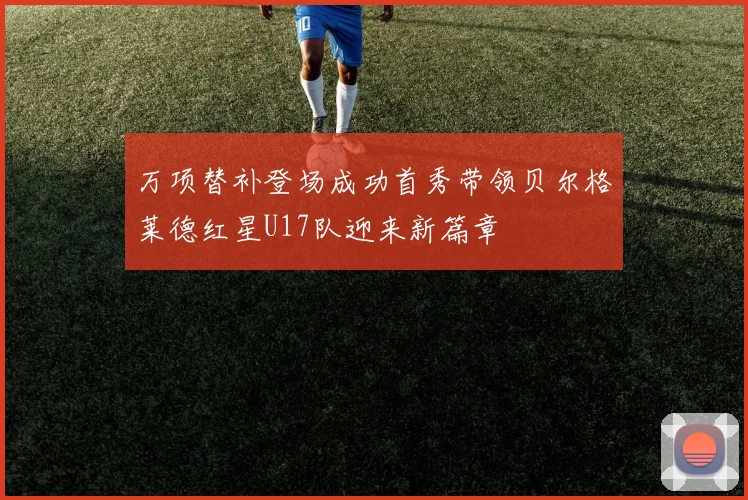 万项替补登场成功首秀带领贝尔格莱德红星U17队迎来新篇章