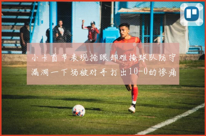 小卡首节表现抢眼却难掩球队防守漏洞一下场被对手打出10-0的惨痛局面