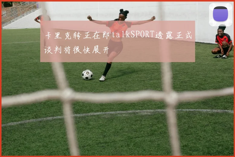 卡里克转正在即talkSPORT透露正式谈判将很快展开